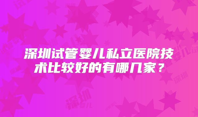 深圳试管婴儿私立医院技术比较好的有哪几家？