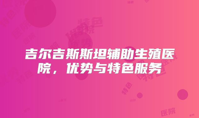 吉尔吉斯斯坦辅助生殖医院,优势与特色服务