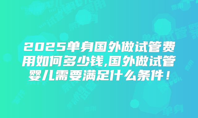 2025单身国外做试管费用如何多少钱,国外做试管婴儿需要满足什么条件!