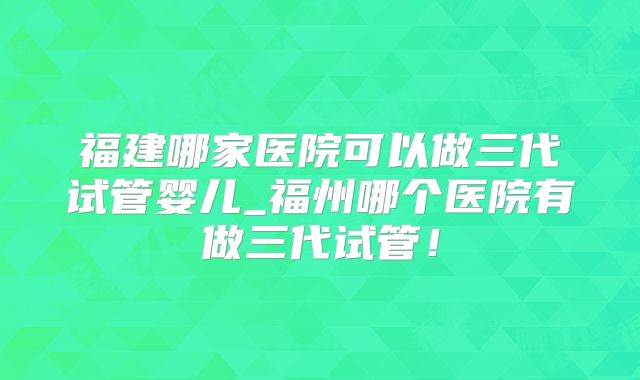 福建哪家医院可以做三代试管婴儿_福州哪个医院有做三代试管!