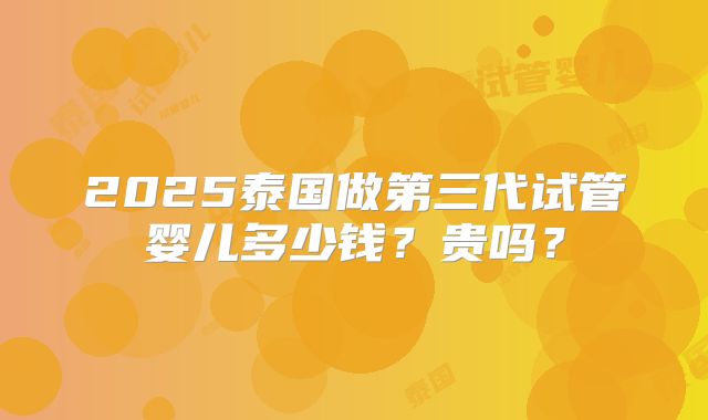 2025泰国做第三代试管婴儿多少钱？贵吗？