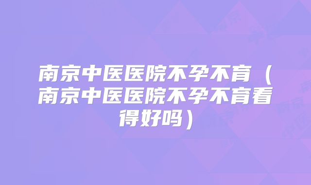 南京中医医院不孕不育（南京中医医院不孕不育看得好吗）
