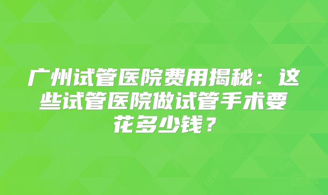 广州试管医院费用揭秘：这些试管医院做试管手术要花多少钱？