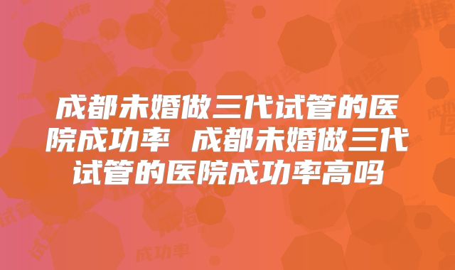 成都未婚做三代试管的医院成功率 成都未婚做三代试管的医院成功率高吗