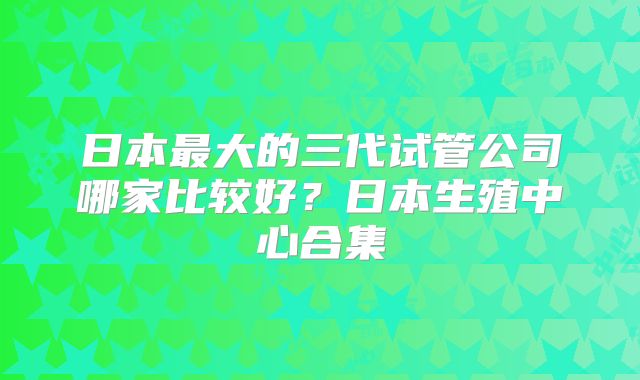 日本最大的三代试管公司哪家比较好?日本生殖中心合集