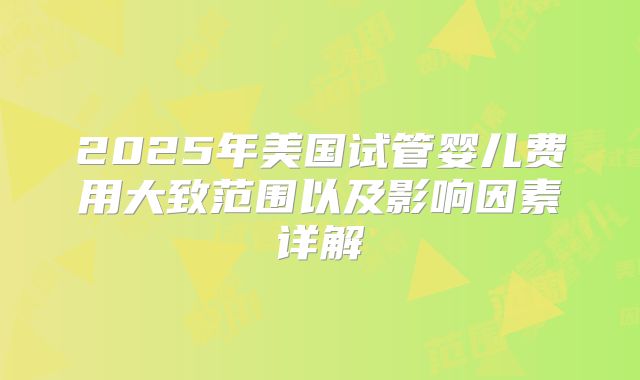 2025年美国试管婴儿费用大致范围以及影响因素详解