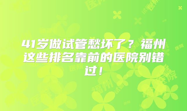 41岁做试管愁坏了?福州这些排名靠前的医院别错过!