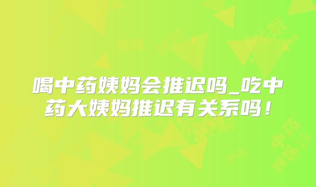喝中药姨妈会推迟吗_吃中药大姨妈推迟有关系吗！