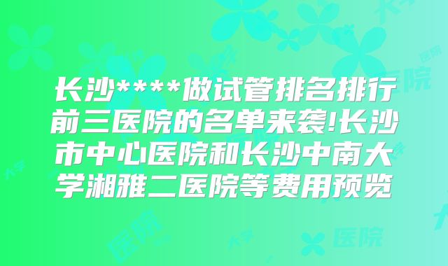 长沙****做试管排名排行前三医院的名单来袭!长沙市中心医院和长沙中南大学湘雅二医院等费用预览