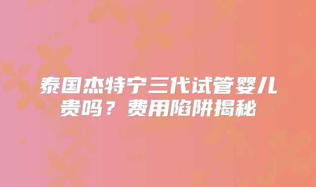 泰国杰特宁三代试管婴儿贵吗？费用陷阱揭秘
