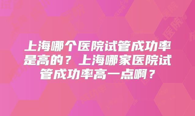 上海哪个医院试管成功率是高的?上海哪家医院试管成功率高一点啊?