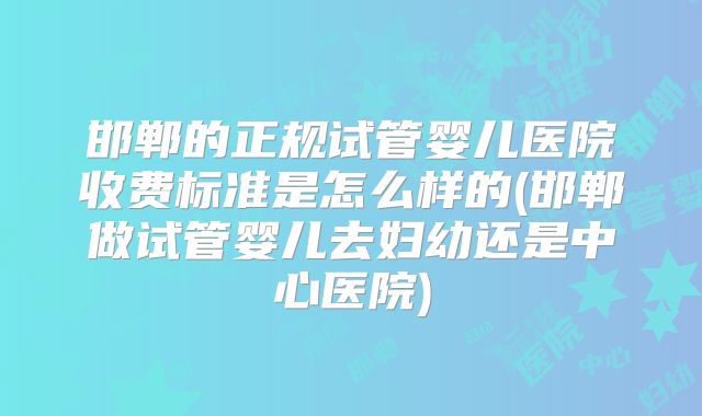 邯郸的正规试管婴儿医院收费标准是怎么样的(邯郸做试管婴儿去妇幼还是中心医院)