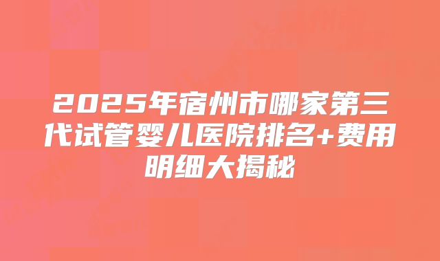 2025年宿州市哪家第三代试管婴儿医院排名+费用明细大揭秘