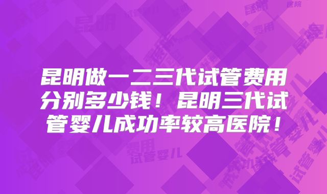 昆明做一二三代试管费用分别多少钱!昆明三代试管婴儿成功率较高医院!