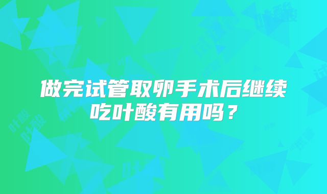 做完试管取卵手术后继续吃叶酸有用吗?