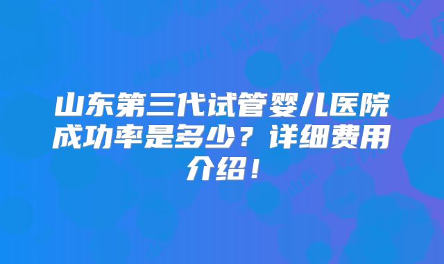 山东第三代试管婴儿医院成功率是多少？详细费用介绍！