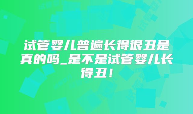 试管婴儿普遍长得很丑是真的吗_是不是试管婴儿长得丑！