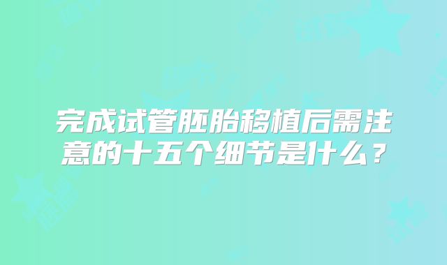 完成试管胚胎移植后需注意的十五个细节是什么?