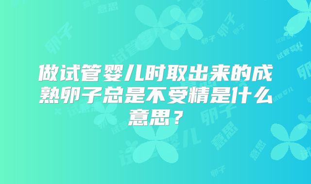 做试管婴儿时取出来的成熟卵子总是不受精是什么意思?