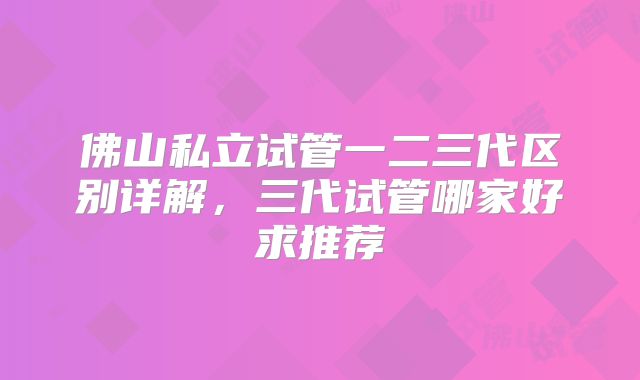 佛山私立试管一二三代区别详解，三代试管哪家好求推荐