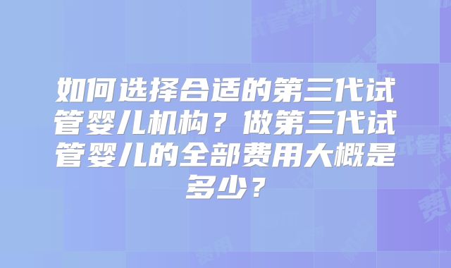 如何选择合适的第三代试管婴儿机构?做第三代试管婴儿的全部费用大概是多少?