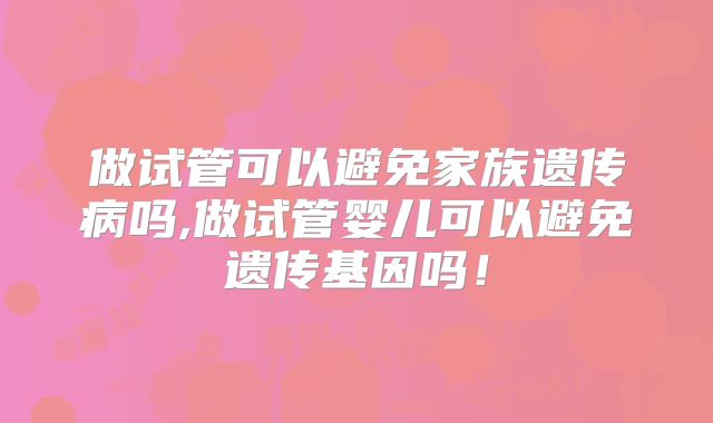 做试管可以避免家族遗传病吗,做试管婴儿可以避免遗传基因吗!