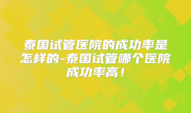 泰国试管医院的成功率是怎样的-泰国试管哪个医院成功率高!
