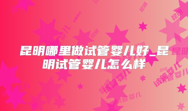 昆明哪里做试管婴儿好_昆明试管婴儿怎么样