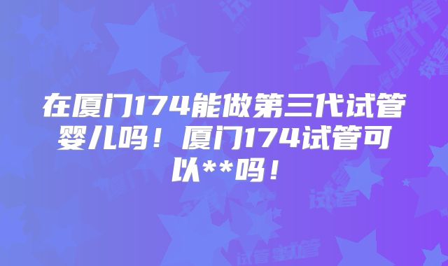 在厦门174能做第三代试管婴儿吗！厦门174试管可以**吗！