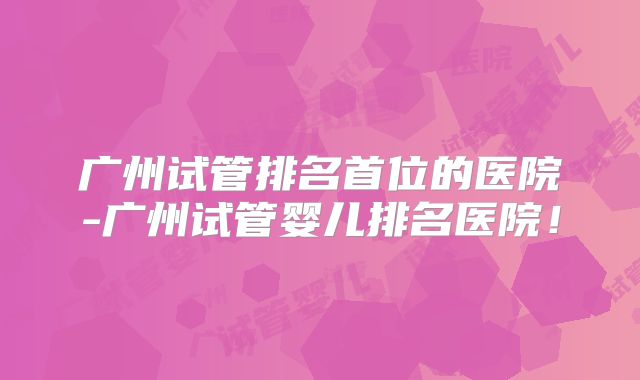 广州试管排名首位的医院-广州试管婴儿排名医院!