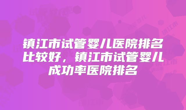镇江市试管婴儿医院排名比较好，镇江市试管婴儿成功率医院排名