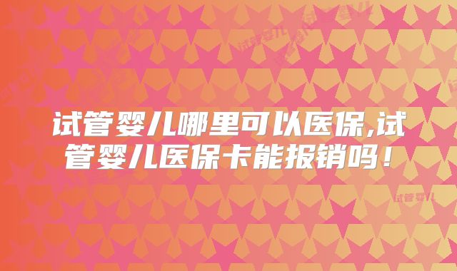 试管婴儿哪里可以医保,试管婴儿医保卡能报销吗!