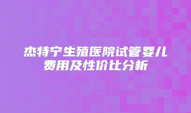 杰特宁生殖医院试管婴儿费用及性价比分析