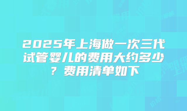 2025年上海做一次三代试管婴儿的费用大约多少?费用清单如下