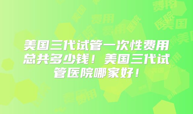 美国三代试管一次性费用总共多少钱！美国三代试管医院哪家好！
