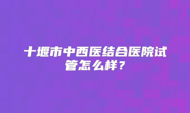 十堰市中西医结合医院试管怎么样?