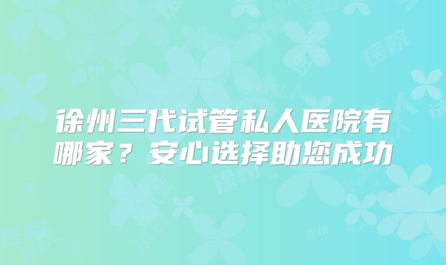 徐州三代试管私人医院有哪家？安心选择助您成功