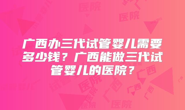 广西办三代试管婴儿需要多少钱？广西能做三代试管婴儿的医院？