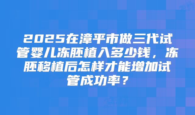 2025在漳平市做三代试管婴儿冻胚植入多少钱,冻胚移植后怎样才能增加试管成功率?
