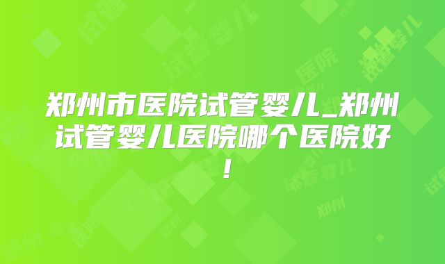 郑州市医院试管婴儿_郑州试管婴儿医院哪个医院好！