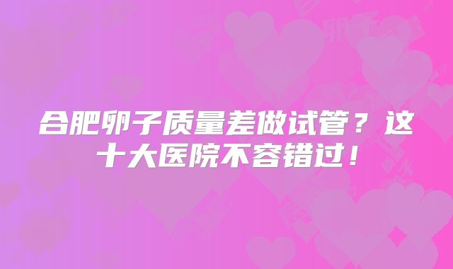 合肥卵子质量差做试管？这十大医院不容错过！