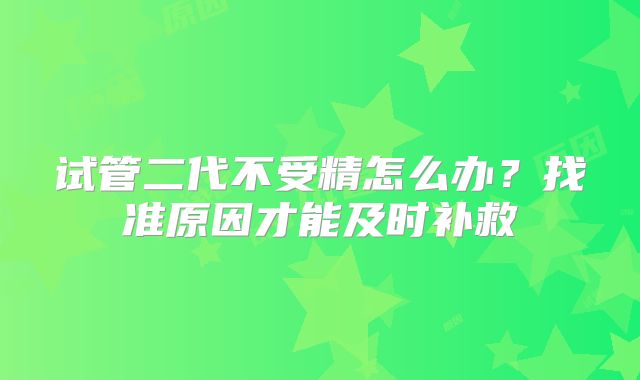 试管二代不受精怎么办?找准原因才能及时补救