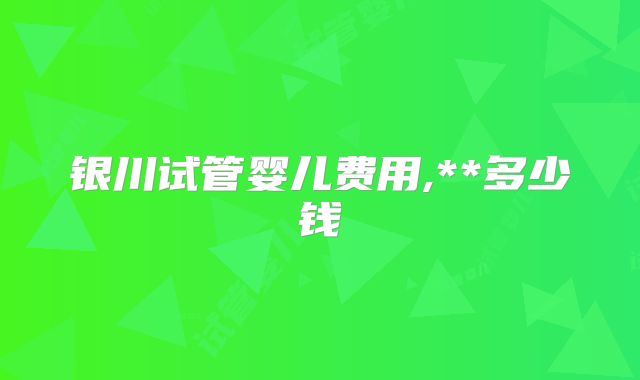 银川试管婴儿费用,**多少钱