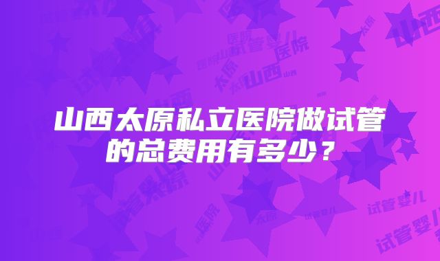 山西太原私立医院做试管的总费用有多少?