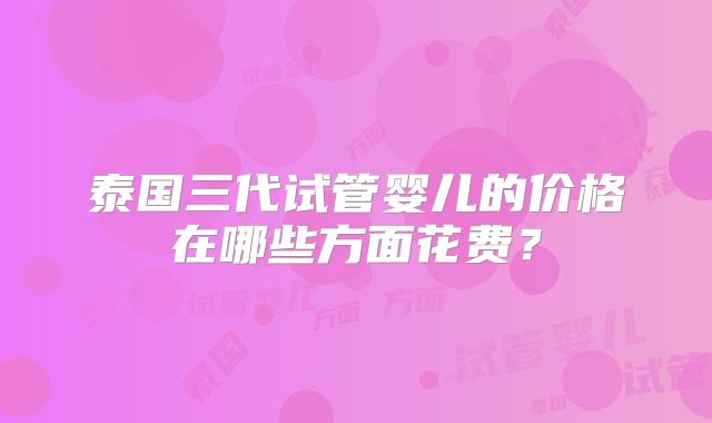 泰国三代试管婴儿的价格在哪些方面花费?