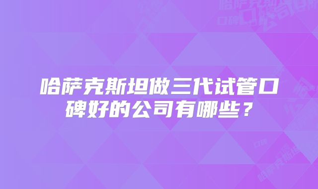 哈萨克斯坦做三代试管口碑好的公司有哪些？