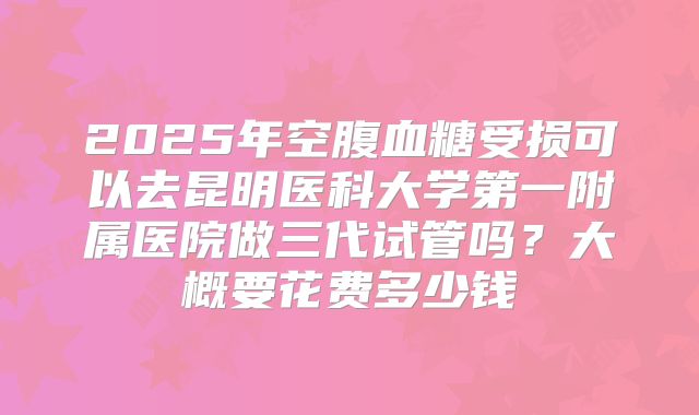 2025年空腹血糖受损可以去昆明医科大学第一附属医院做三代试管吗？大概要花费多少钱
