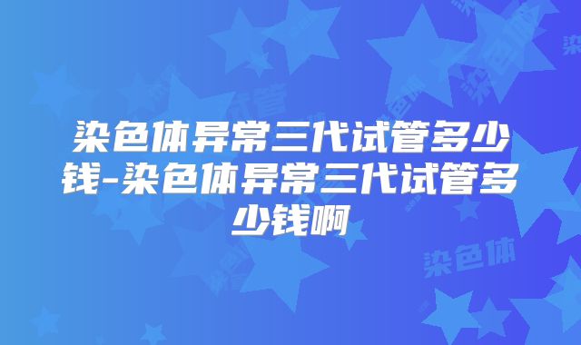 染色体异常三代试管多少钱-染色体异常三代试管多少钱啊