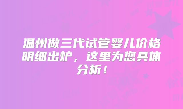 温州做三代试管婴儿价格明细出炉，这里为您具体分析！