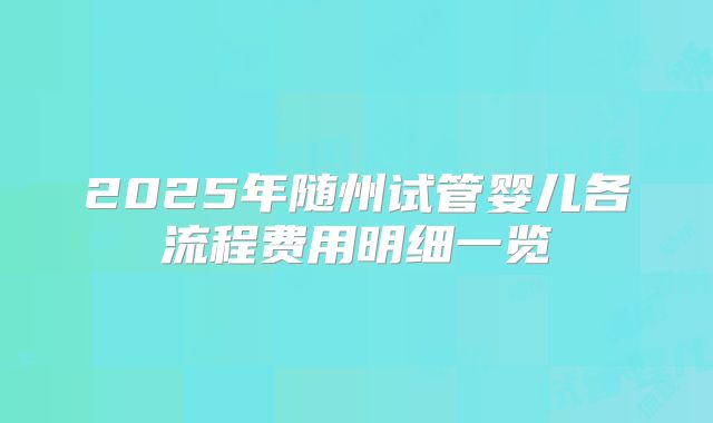 2025年随州试管婴儿各流程费用明细一览